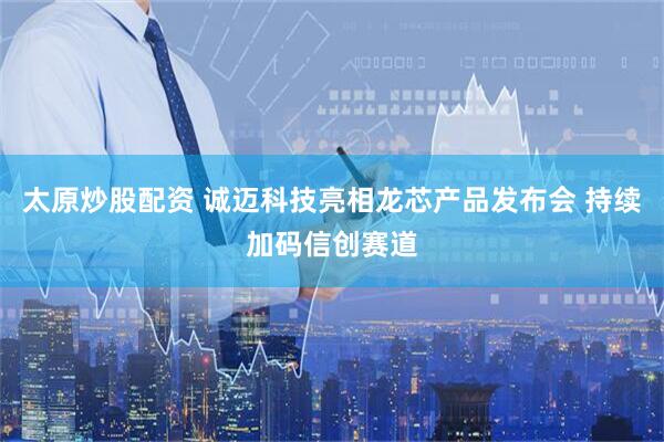 太原炒股配资 诚迈科技亮相龙芯产品发布会 持续加码信创赛道