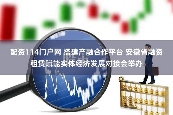 配资114门户网 搭建产融合作平台 安徽省融资租赁赋能实体经济发展对接会举办