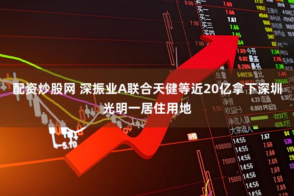 配资炒股网 深振业A联合天健等近20亿拿下深圳光明一居住用地