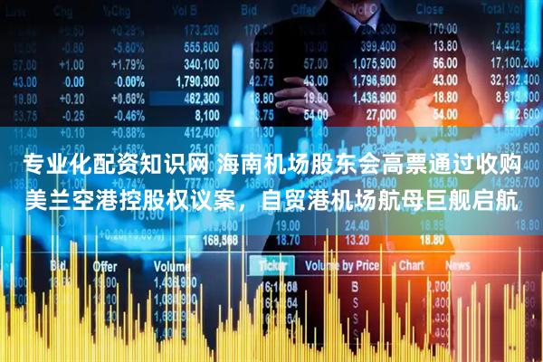 专业化配资知识网 海南机场股东会高票通过收购美兰空港控股权议案，自贸港机场航母巨舰启航