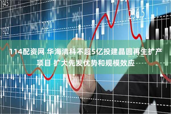 114配资网 华海清科不超5亿投建晶圆再生扩产项目 扩大先发优势和规模效应