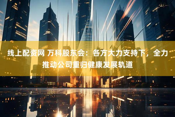 线上配资网 万科股东会：各方大力支持下，全力推动公司重归健康发展轨道