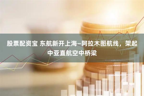 股票配资宝 东航新开上海—阿拉木图航线，架起中亚直航空中桥梁