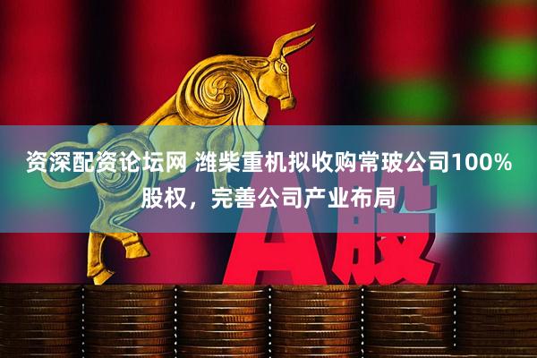 资深配资论坛网 潍柴重机拟收购常玻公司100%股权，完善公司产业布局