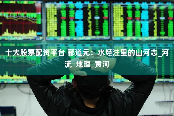 十大股票配资平台 郦道元：水经注里的山河志_河流_地理_黄河