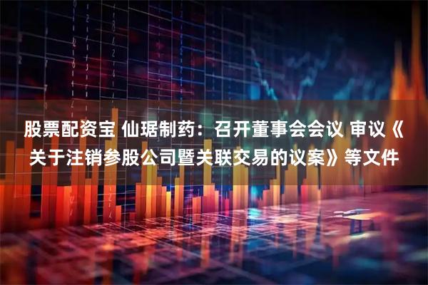 股票配资宝 仙琚制药：召开董事会会议 审议《关于注销参股公司暨关联交易的议案》等文件