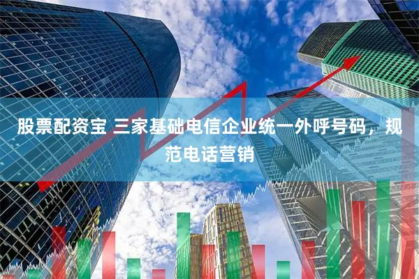 股票配资宝 三家基础电信企业统一外呼号码，规范电话营销