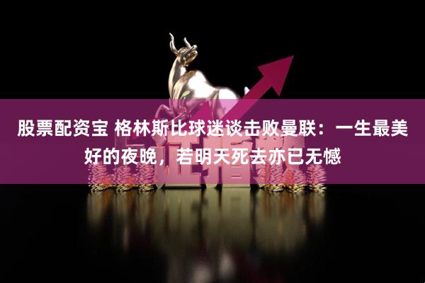股票配资宝 格林斯比球迷谈击败曼联：一生最美好的夜晚，若明天死去亦已无憾