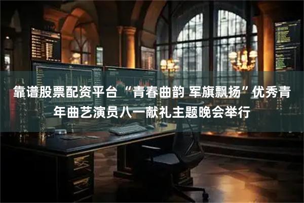 靠谱股票配资平台 “青春曲韵 军旗飘扬”优秀青年曲艺演员八一献礼主题晚会举行