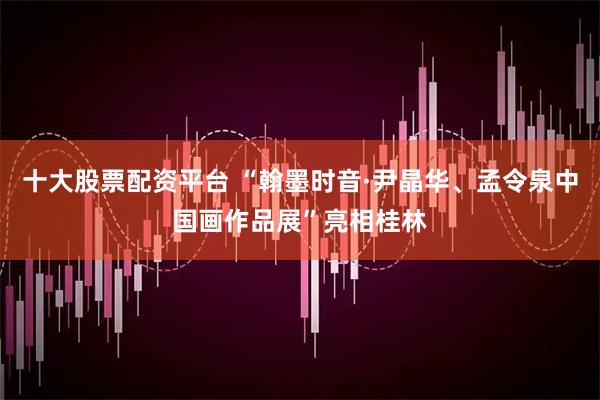 十大股票配资平台 “翰墨时音·尹晶华、孟令泉中国画作品展”亮相桂林