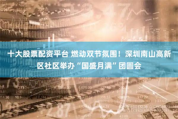 十大股票配资平台 燃动双节氛围！深圳南山高新区社区举办“国盛月满”团圆会