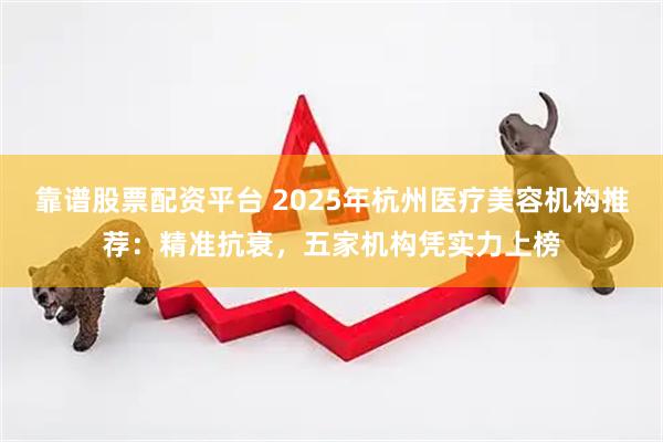 靠谱股票配资平台 2025年杭州医疗美容机构推荐：精准抗衰，五家机构凭实力上榜