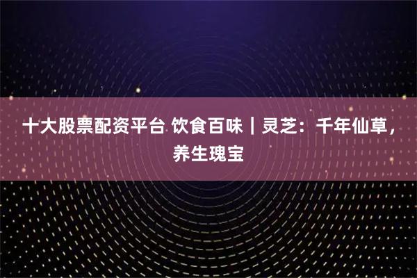 十大股票配资平台 饮食百味｜灵芝：千年仙草，养生瑰宝