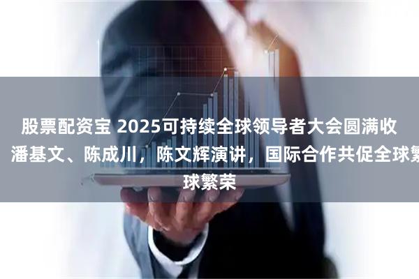 股票配资宝 2025可持续全球领导者大会圆满收官：潘基文、陈成川，陈文辉演讲，国际合作共促全球繁荣