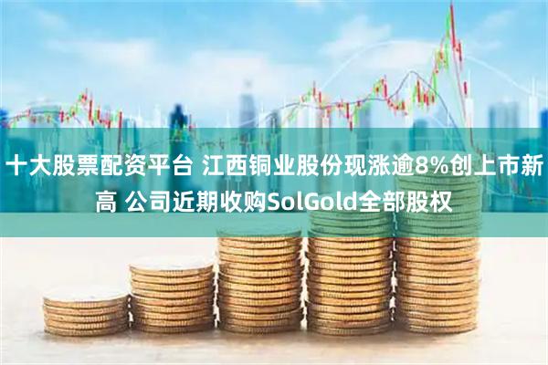 十大股票配资平台 江西铜业股份现涨逾8%创上市新高 公司近期收购SolGold全部股权