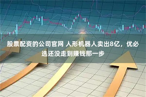 股票配资的公司官网 人形机器人卖出8亿，优必选还没走到赚钱那一步