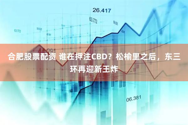 合肥股票配资 谁在押注CBD？松榆里之后，东三环再迎新王炸