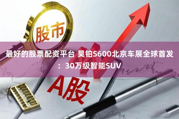 最好的股票配资平台 昊铂S600北京车展全球首发：30万级智能SUV