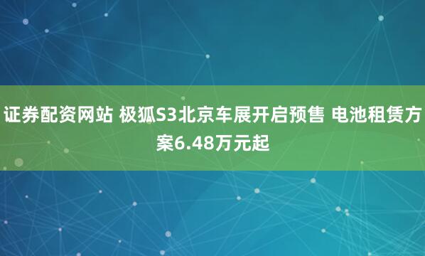 证券配资网站 极狐S3北京车展开启预售 电池租赁方案6.48万元起