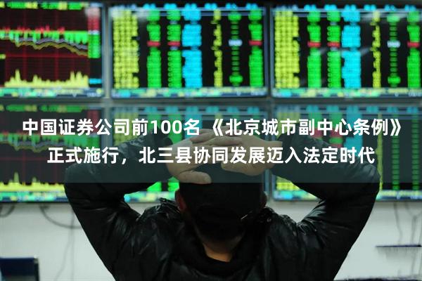 中国证券公司前100名 《北京城市副中心条例》正式施行，北三县协同发展迈入法定时代