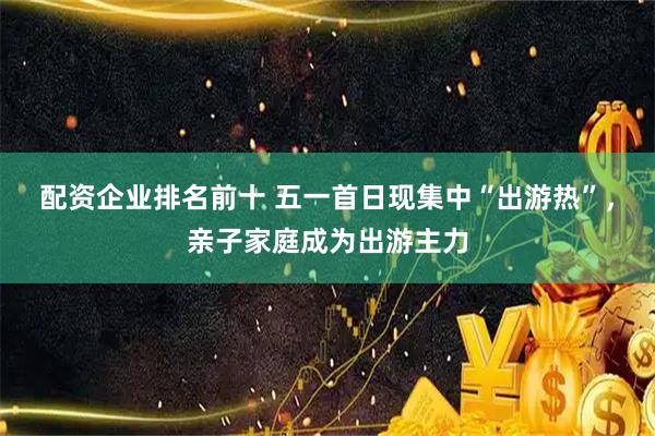 配资企业排名前十 五一首日现集中“出游热”，亲子家庭成为出游主力