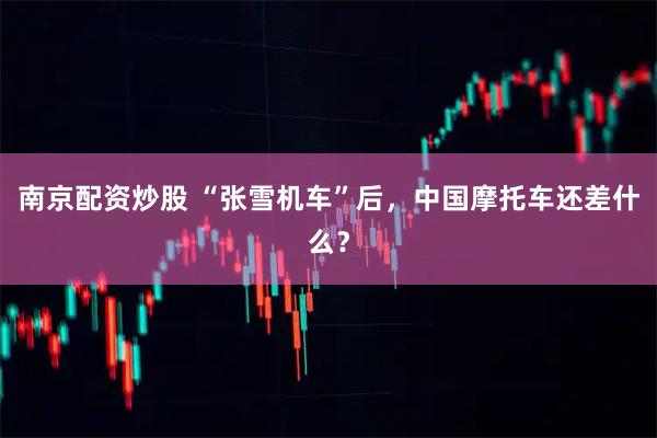 南京配资炒股 “张雪机车”后，中国摩托车还差什么？