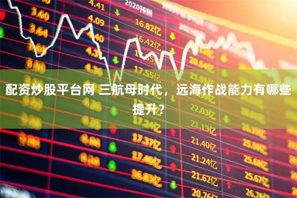 配资炒股平台网 三航母时代，远海作战能力有哪些提升？