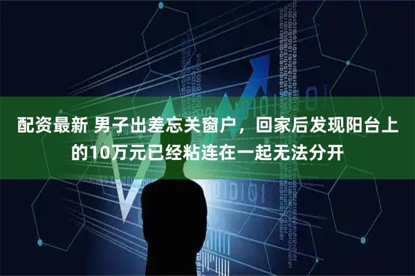 配资最新 男子出差忘关窗户，回家后发现阳台上的10万元已经粘连在一起无法分开