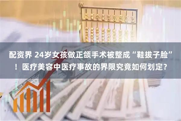 配资界 24岁女孩做正颌手术被整成“鞋拔子脸”！医疗美容中医疗事故的界限究竟如何划定？