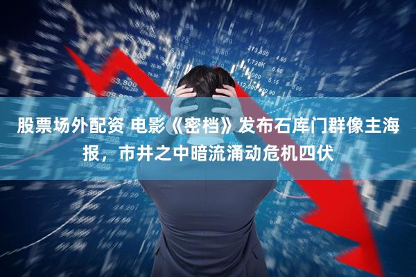 股票场外配资 电影《密档》发布石库门群像主海报，市井之中暗流涌动危机四伏